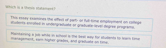 Which is a thesis statement? 
This essay examines the effect of part- or full-time employment on college 
students enrolled in undergraduate or graduate-level degree programs. 
Maintaining a job while in school is the best way for students to learn time 
management, earn higher grades, and graduate on time.