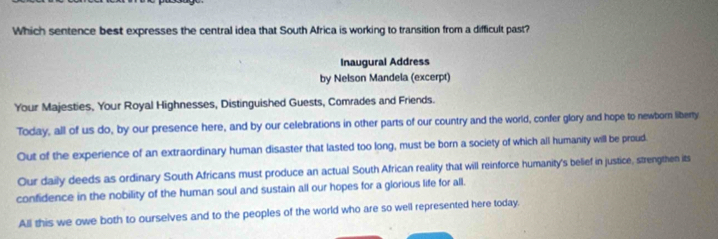 Which sentence best expresses the central idea that South Africa is working to transition from a difficult past?
Inaugural Address
by Nelson Mandela (excerpt)
Your Majesties, Your Royal Highnesses, Distinguished Guests, Comrades and Friends.
Today, all of us do, by our presence here, and by our celebrations in other parts of our country and the world, confer glory and hope to newborn liberty
Out of the experience of an extraordinary human disaster that lasted too long, must be born a society of which all humanity will be proud
Our daily deeds as ordinary South Africans must produce an actual South African reality that will reinforce humanity's belief in justice, strengthen its
confidence in the nobility of the human soul and sustain all our hopes for a glorious life for all.
All this we owe both to ourselves and to the peoples of the world who are so well represented here today.