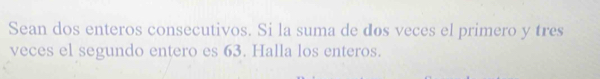 Sean dos enteros consecutivos. Si la suma de dos veces el primero y tres 
veces el segundo entero es 63. Halla los enteros.