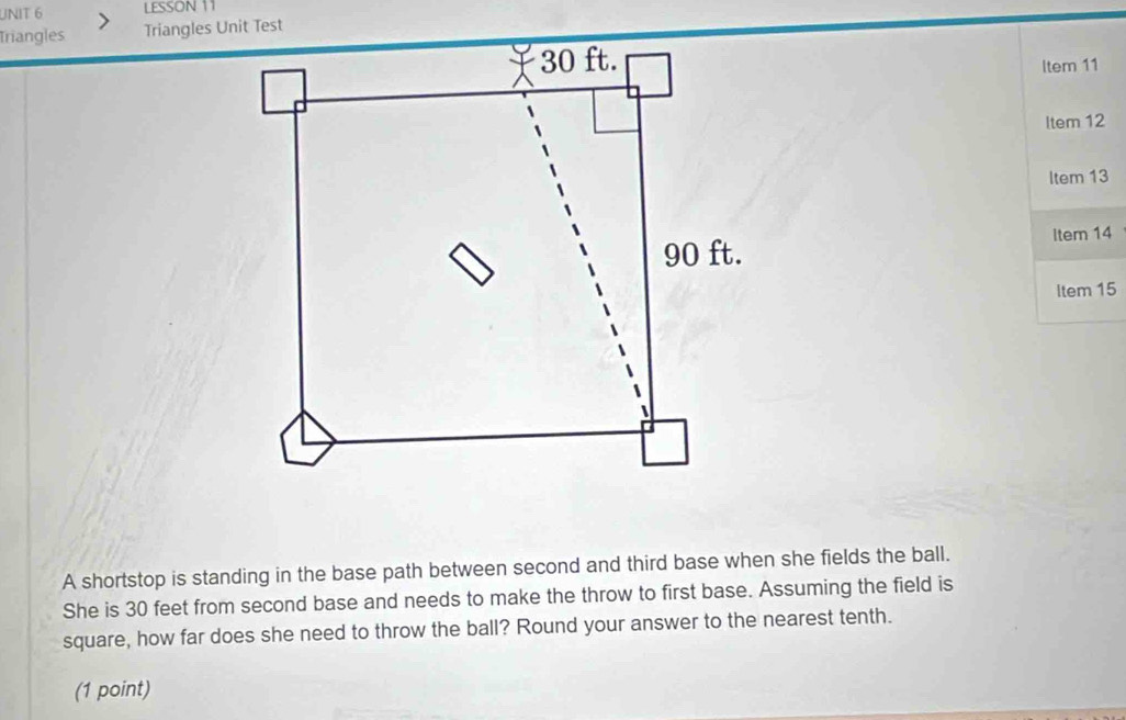 LESSON 11 
Triangles 
Item 11 
ltem 12 
Item 13 
Item 14 
Item 15 
A shortstop is standing in the base path between second and third base when she fields the ball. 
She is 30 feet from second base and needs to make the throw to first base. Assuming the field is 
square, how far does she need to throw the ball? Round your answer to the nearest tenth. 
(1 point)