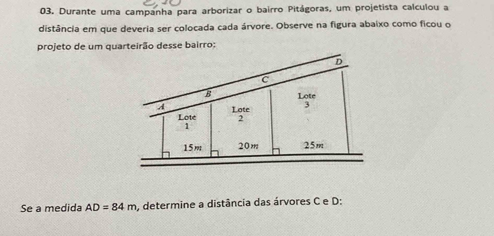 Durante uma campanha para arborizar o bairro Pitágoras, um projetista calculou a 
distância em que deveria ser colocada cada árvore. Observe na figura abaixo como ficou o 
projeto de um quarteirão desse bairro: 
Se a medida AD=84m , determine a distância das árvores C e D :