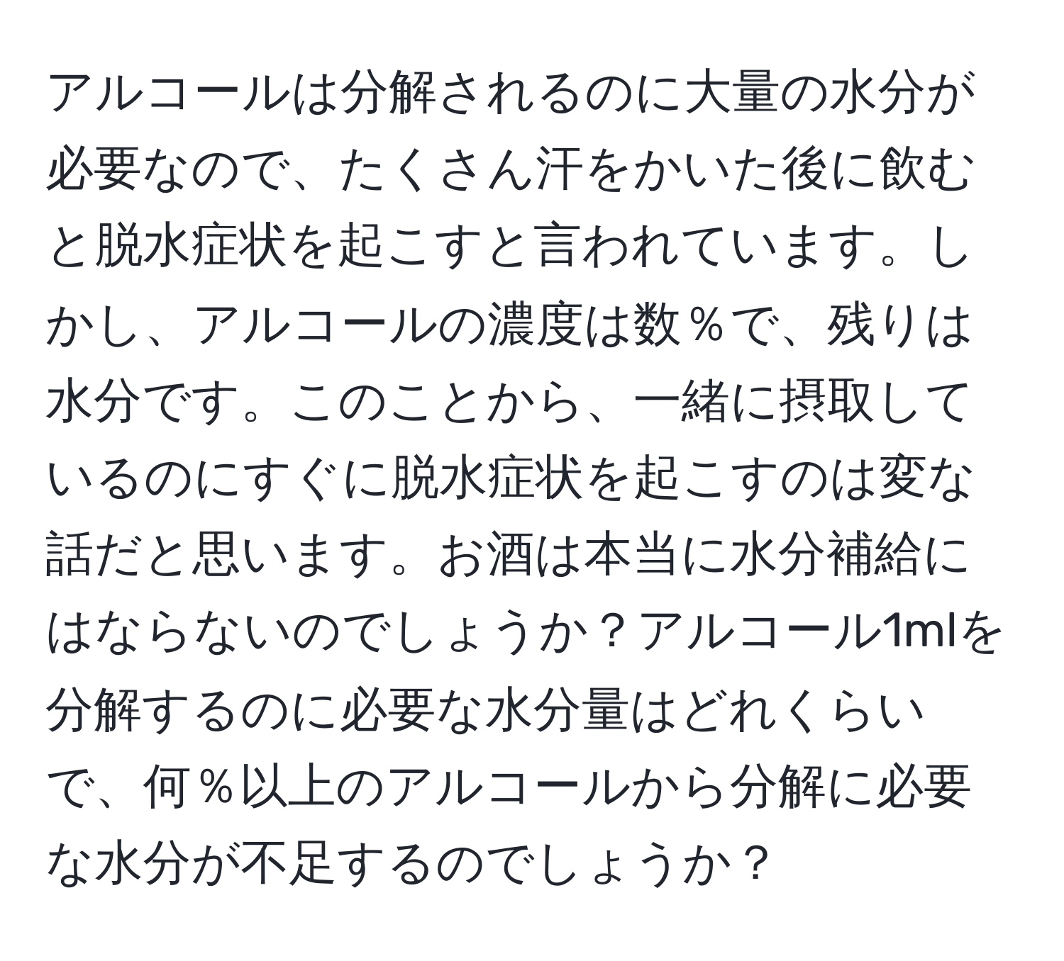 アルコールは分解されるのに大量の水分が必要なので、たくさん汗をかいた後に飲むと脱水症状を起こすと言われています。しかし、アルコールの濃度は数％で、残りは水分です。このことから、一緒に摂取しているのにすぐに脱水症状を起こすのは変な話だと思います。お酒は本当に水分補給にはならないのでしょうか？アルコール1mlを分解するのに必要な水分量はどれくらいで、何％以上のアルコールから分解に必要な水分が不足するのでしょうか？