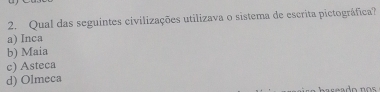 Qual das seguintes civilizações utilizava o sistema de escrita pictográfica?
a) Inca
b) Maia
c) Asteca
d) Olmeca