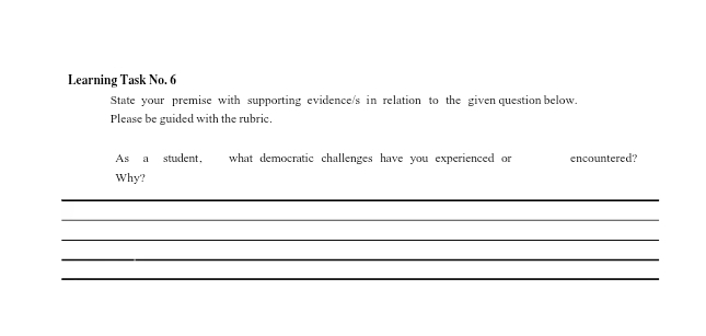 Learning Task No. 6 
State your premise with supporting evidence/s in relation to the given question below. 
Please be guided with the rubric. 
As a student, what democratic challenges have you experienced or encountered? 
Why? 
_ 
_ 
_ 
_ 
_