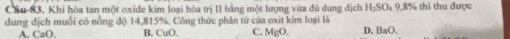 Khi hòa tan một oxide kim loại hóa trị II bằng một lượng vừa đủ dung dịch H_2SO 4 9,8% thì thu được
dung địch muối có nồng độ 14,815%. Công thức phân tử của oxit kim loại là D. BaO,
A. CaO. B. CuO. C. MgC
