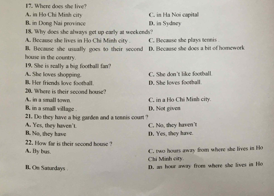 Where does she live?
A. in Ho Chi Minh city C. in Ha Noi capital
B. in Dong Nai province D. in Sydney
18. Why does she always get up early at weekends?
A. Because she lives in Ho Chi Minh city . C. Because she plays tennis .
B. Because she usually goes to their second D. Because she does a bit of homework
house in the country.
19. She is really a big football fan?
A. She loves shopping. C. She don’t like football.
B. Her friends love football. D. She loves football.
20. Where is their second house?
A. in a small town. C. in a Ho Chi Minh city.
B. in a small village . D. Not given
21. Do they have a big garden and a tennis court ?
A. Yes, they haven't. C. No, they haven't
B. No, they have D. Yes, they have.
22. How far is their second house ?
A. By bus.
C. two hours away from where she lives in Ho
Chi Minh city.
B. On Saturdays .
D. an hour away from where she lives in Ho