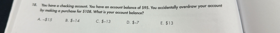 You have a checking account. You have an account balance of $95. You accidentally overdraw your account
by making a purchase for $108. What is your account balance?
A. -$15 B. $-14 C. $-13 D. $-7 E. $13