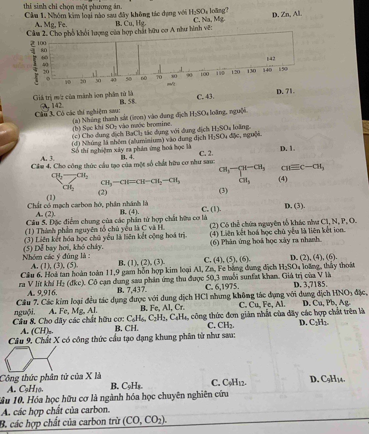 thí sinh chỉ chọn một phương án.
Câu 1. Nhóm kim loại nào sau đây không tác dụng với H_2SO_4 loãng?
A. Mg, Fe. B. Cu, Hg. C. Na, Mg. D. Zn, Al.
Câu 2. Cho phổ khối lượng của hợp chất hữu cơ A như hình vẽ:
100
80
60 142
40
20 120 130 140 150
0 20 30 40 50 60 70 80 90) 100 110
10
m/z
Giá trị m/z của mảnh ion phân tử là
C. 43. D. 71.
B. 58.
A. 142.
Câu 3. Có các thí nghiệm sau:
(a) Nhúng thanh sắt (iron) vào dung dịch H_2SO_4 loãng, nguội.
(b) Sục khí SO_2 vào nước bromine.
(c) Cho dung dịch BaCl_2 tác dụng với dung dịch H_2SO_4 loãng.
(d) Nhúng lá nhôm (aluminium) vào dung dịch H_2SO_4 4 đặc, nguội.
Số thí nghiệm xảy ra phản ứng hoá học là D. 1.
A. 3. B. 4. C. 2.
Câu 4. Cho công thức cấu tạo của một số chất hữu cơ như sau:
CH_2-CH_2 CH_3-CH=CH-CH_2-CH_3
beginarrayr CH_3-CH-CH_3 CH_3endarray CHequiv C-CH_3
CH_2 (4)
(2) (3)
(1)
Chất có mạch carbon hở, phân nhánh là D. (3).
A. (2). B. (4).
C. (1).
Câu 5. Đặc điểm chung của các phân tử hợp chất hữu cơ là
(1) Thành phần nguyên tố chủ yếu là C và H. (2) Có thể chứa nguyên tố khác như Cl, N, P, O.
(3) Liên kết hóa học chủ yếu là liên kết cộng hoá trị. (4) Liên kết hoá học chủ yếu là liên kết ion.
(5) Dễ bay hơi, khó cháy. (6) Phản ứng hoá học xảy ra nhanh.
Nhóm các ý đúng là :
A. (1), (3), (5). B. (1), (2), (3). C. (4), (5), (6). D. (2), (4), (6).
Câu 6. Hoà tan hoàn toàn 11,9 gam hỗn hợp kim loại Al, Zn, Fe bằng dung dịch H_2SO_4 loãng, thấy thoát
ra V lít khí H₂ (đkc). Cô cạn dung sau phản ứng thu được 50,3 muối sunfat khan. Giá trị của V là
A. 9,916. B. 7,437. C. 6,1975. D. 3,7185.
Câu 7. Các kim loại đều tác dụng được với dung dịch HCl nhưng không tác dụng với dung dịch HNO_3 đặc,
nguội. A. Fe, Mg, Al. B. Fe, Al, Cr. C. Cu, Fe, Al. D. Cu, Pb, Ag.
Câu 8. Cho dãy các chất hữu cơ: C_6H_6,C_2H_2,C_4H_4 , công thức đơn giản nhất của dãy các hợp chất trên là
A. (CH)n. B. CH. C. CH_2. D. C_2H_2.
Câu 9. Chất X có công thức cấu tạo dạng khung phân tử như sau:
Công thức phân tử của X là D. C9H14.
A. C_9H_10
B. C₉H₈. C. C9H12.
lâu 10. Hóa học hữu cơ là ngành hóa học chuyên nghiên cứu
A. các hợp chất của carbon.
B. các hợp chất của carbon trừ (CO,CO_2).