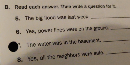 Read each answer. Then write a question for it. 
5. The big flood was last week._ 
6. Yes, power lines were on the ground._ 
The water was in the basement._ 
8. Yes, all the neighbors were safe._