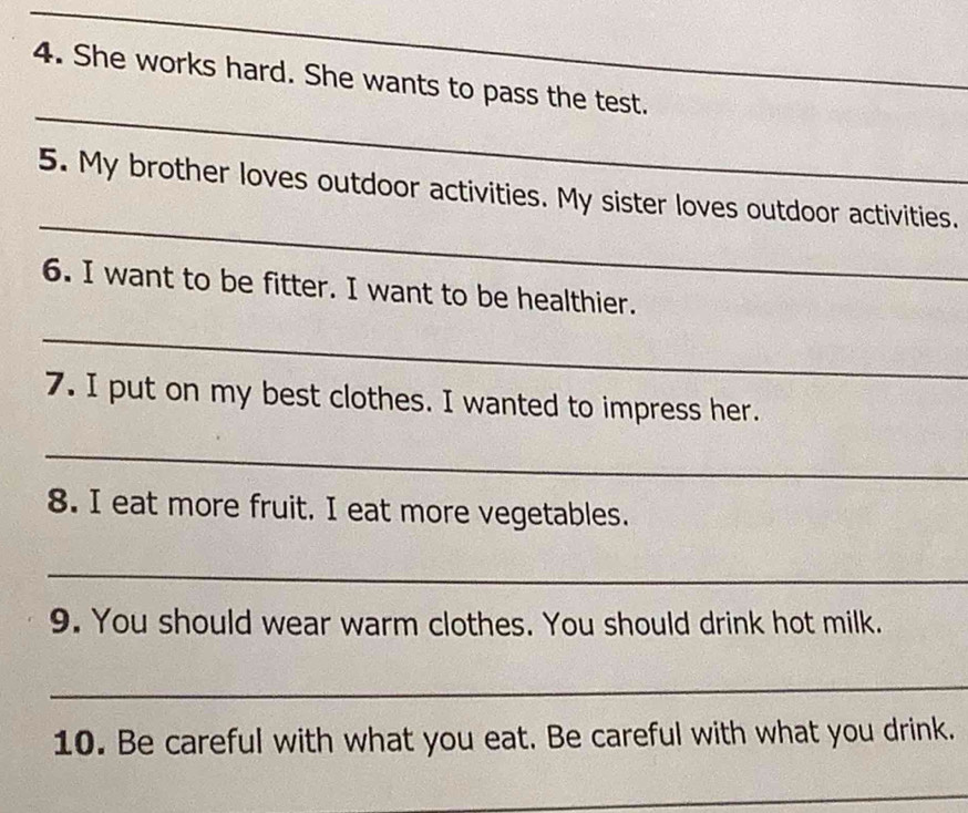 She works hard. She wants to pass the test. 
_ 
_ 
5. My brother loves outdoor activities. My sister loves outdoor activities. 
6. I want to be fitter. I want to be healthier. 
_ 
7. I put on my best clothes. I wanted to impress her. 
_ 
8. I eat more fruit. I eat more vegetables. 
_ 
9. You should wear warm clothes. You should drink hot milk. 
_ 
10. Be careful with what you eat. Be careful with what you drink. 
_