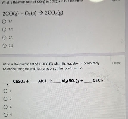 What is the mole ratio of CO(g) to CO2(g) in this reaction
2CO(g)+O_2(g)to 2CO_2(g)
1:1
1:2
2:1
3:2
What is the coefficient of Al2(SO4)3 when the equation is completely 5 points
balanced using the smallest whole- number coefficients?
_
CaSO_4+ _ AICI_3 _  Al_2(SO_4)_3+ _  CaCl_2
1
2
3
4