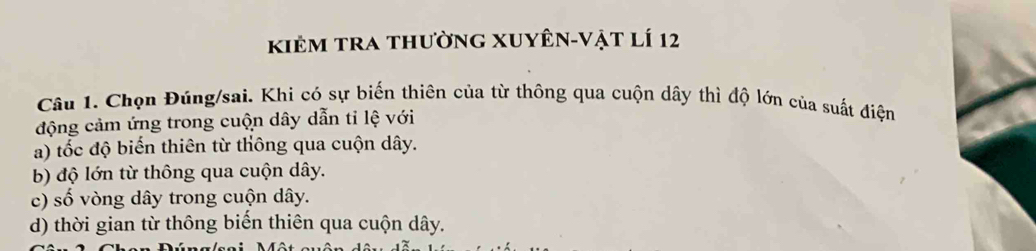 kiẻm tra thường xuyên-vật lí 12
Câu 1. Chọn Đúng/sai. Khi có sự biến thiên của từ thông qua cuộn dây thì độ lớn của suất điện
động cảm ứng trong cuộn dây dẫn tỉ lệ với
a) tốc độ biến thiên từ thông qua cuộn dây.
b) độ lớn từ thông qua cuộn dây.
c) số vòng dây trong cuộn dây.
d) thời gian từ thông biến thiên qua cuộn dây.