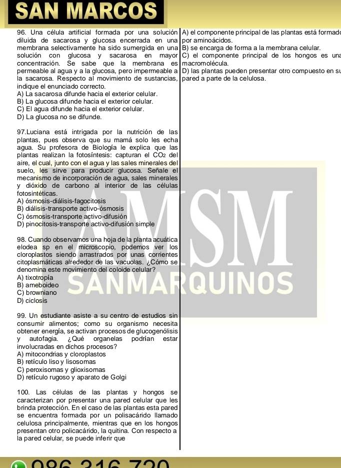 SAN MARCOS
96. Una célula artificial formada por una solución A) el componente principal de las plantas está formado
diluida de sacarosa y glucosa encerrada en una por aminoácidos.
membrana selectivamente ha sido sumergida en una B) se encarga de forma a la membrana celular.
solución con glucosa y sacarosa en mayor C) el componente principal de los hongoses una
concentración. Se sabe que la membrana es m acrom olécula.
permeable al agua y a la glucosa, pero impermeable a D) las plantas pueden presentar otro compuesto en su
la sacarosa. Respecto al movimiento de sustancias, pared a parte de la celulosa.
indique el enunciado correcto.
A) La sacarosa difunde hacia el exterior celular.
B) La glucosa difunde hacia el exterior celular.
C) El agua difunde hacia el exterior celular.
D) La glucosa no se difunde.
97.Luciana está intrigada por la nutrición de las
plantas, pues observa que su mamá solo les echa
agua. Su profesora de Biología le explica que las
plantas realizan la fotosíntesis: capturan el CO2 del
aire, el cual, junto con el agua y las sales minerales del
suelo, les sirve para producir glucosa. Señale el
mecanismo de incorporación de agua, sales minerales
y dióxido de carbono al interior de las células
fotos intéticas.
A) ósmosis-diálisis-fagocitosis
B) diálisis-transporte activo-ósmosis
C) ósmosis-transporte activo-difusión
98. Cuando observamos una hoja de la planta acuática SM
D) pinocitosis-transporte activo-difusión simple
elodea sp en el microscopio. podemos ver los
cloroplastos siendo arrastrados por unas corrientes
citoplasmáticas alrededor de las vacuolas. ¿Cómo se
denomina este movimiento del coloide celular?
A) tixotropía
B) ameboideo QUINOS
C) browniano
D) ciclosis
99. Un estudiante asiste à su centro de estudios sin
consumir alimentos; como su organismo necesita
obtener energía, se activan procesos de glucogenólisis
yautofagia. Qué organelas podrían estar
involucradas en dichos procesos?
A) mitocondrias y cloroplastos
B) retículo liso y lisosomas
C) peroxisomas y glioxisomas
D) retículo rugoso y aparato de Golgi
100. Las células de las plantas y hongos se
caracterizan por presentar una pared celular que les
brinda protección. En el caso de las plantas esta pared
se encuentra formada por un polisacárido llamado
celulosa principalmente, mientras que en los hongos
presentan otro policacárido, la quitina. Con respecto a
la pared celular, se puede inferir que