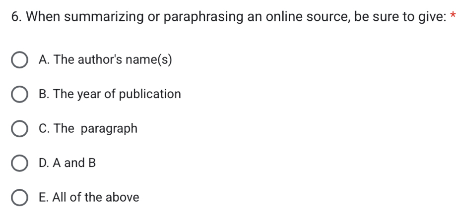 When summarizing or paraphrasing an online source, be sure to give: *
A. The author's name(s)
B. The year of publication
C. The paragraph
D. A and B
E. All of the above