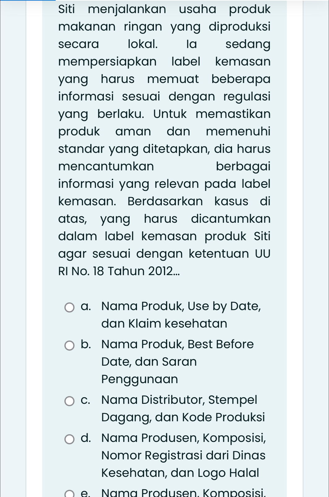 Siti menjalankan usaha produk
makanan ringan yang diproduksi 
secara lokal. la sedang
mempersiapkan label kemasan
yang harus memuat beberapa .
informasi sesuai dengan regulasi
yang berlaku. Untuk memastikan
produk aman dan memenuhi
standar yang ditetapkan, dia harus
mencantumkan berbagai
informasi yang relevan pada label 
kemasan. Berdasarkan kasus di
atas, yang harus dicantumkan
dalam label kemasan produk Siti
agar sesuai dengan ketentuan UU
RI No. 18 Tahun 2012...
a. Nama Produk, Use by Date,
dan Klaim kesehatan
b. Nama Produk, Best Before
Date, dan Saran
Penggunaan
c. Nama Distributor, Stempel
Dagang, dan Kode Produksi
d. Nama Produsen, Komposisi,
Nomor Registrasi dari Dinas
Kesehatan, dan Logo Halal
e Nama Produsen Komposisi