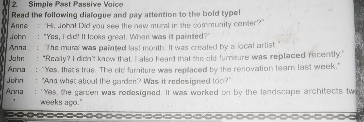 Simple Past Passive Voice 
Read the following dialogue and pay attention to the bold type! 
Anna :“Hi, John! Did you see the new mural in the community center?” 
John :“Yes, I did! It looks great. When was it painted?” 
Anna “The mural was painted last month. It was created by a local artist.” 
John : “Really? I didn’t know that. I also heard that the old furniture was replaced recently.” 
Anna ₹: “Yes, that's true. The old furniture was replaced by the renovation team last week.” 
John : “And what about the garden? Was it redesigned too?” 
Anna : “Yes, the garden was redesigned. It was worked on by the landscape architects two 
weeks ago."