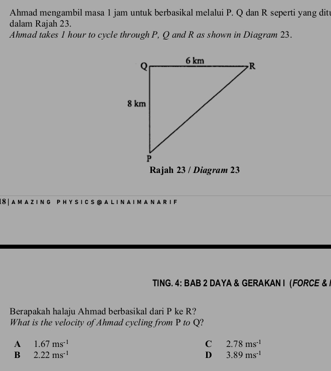 Ahmad mengambil masa 1 jam untuk berbasikal melalui P. Q dan R seperti yang ditu
dalam Rajah 23.
Ahmad takes 1 hour to cycle through P, Q and R as shown in Diagram 23.
18| A M A Z ING P HY S I C S @A L I N A I M A N A R I F
TING. 4: BAB 2 DAYA & GERAKAN I (FORCE & /
Berapakah halaju Ahmad berbasikal dari P ke R?
What is the velocity of Ahmad cycling from P to Q?
A 1.67ms^(-1)
C 2.78ms^(-1)
B 2.22ms^(-1)
D 3.89ms^(-1)