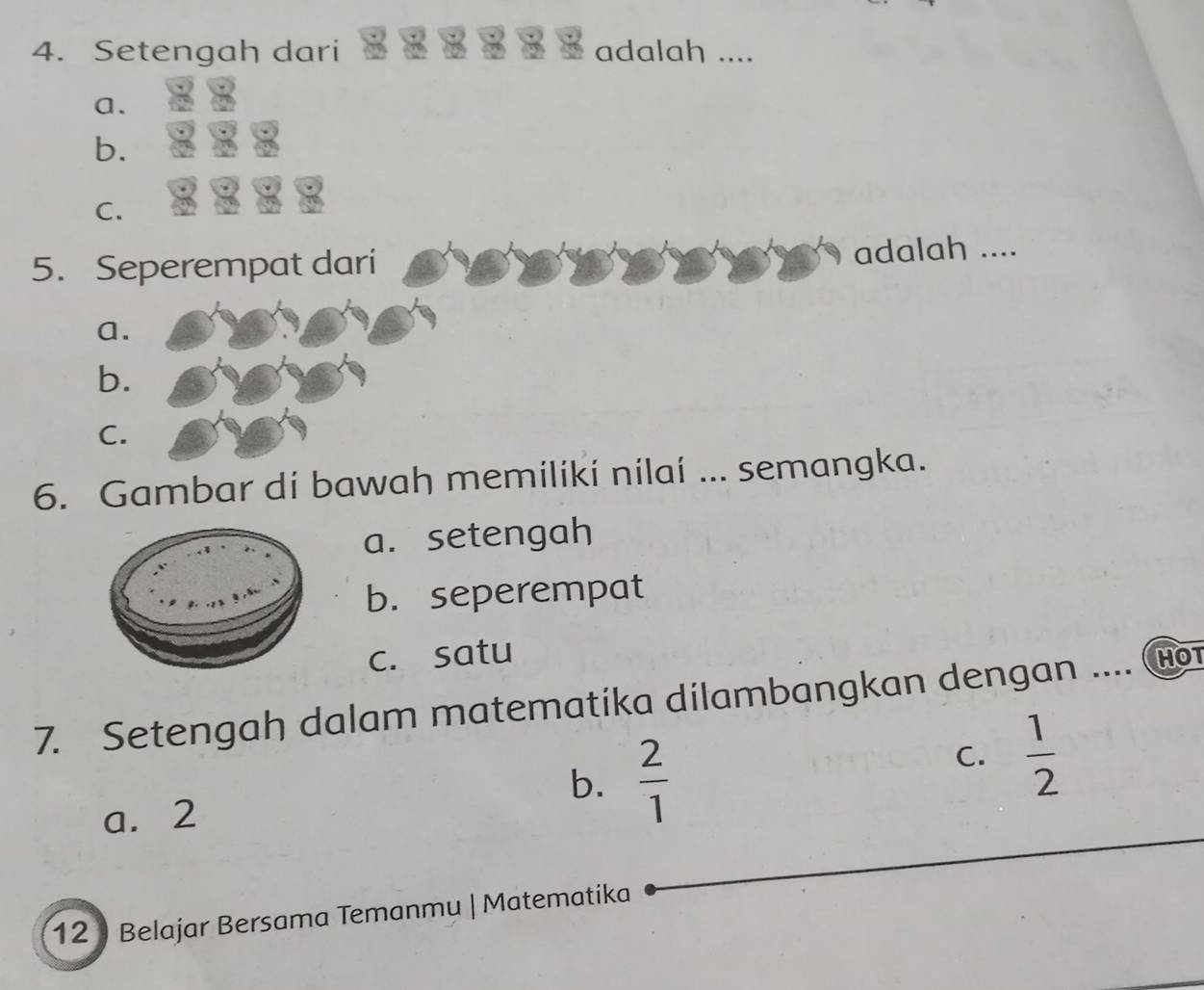 Setengah dari adalah ....
a.
b.
C.
5. Seperempat dari adalah ....
a.
b.
C.
6. Gambar di bawah memiliki nilaí ... semangka.
a. setengah
b. seperempat
c. satu HOT
7. Setengah dalam matematika dilambangkan dengan ....
b.  2/1 
C.  1/2 
a. 2
12 ) Belajar Bersama Temanmu | Matematika