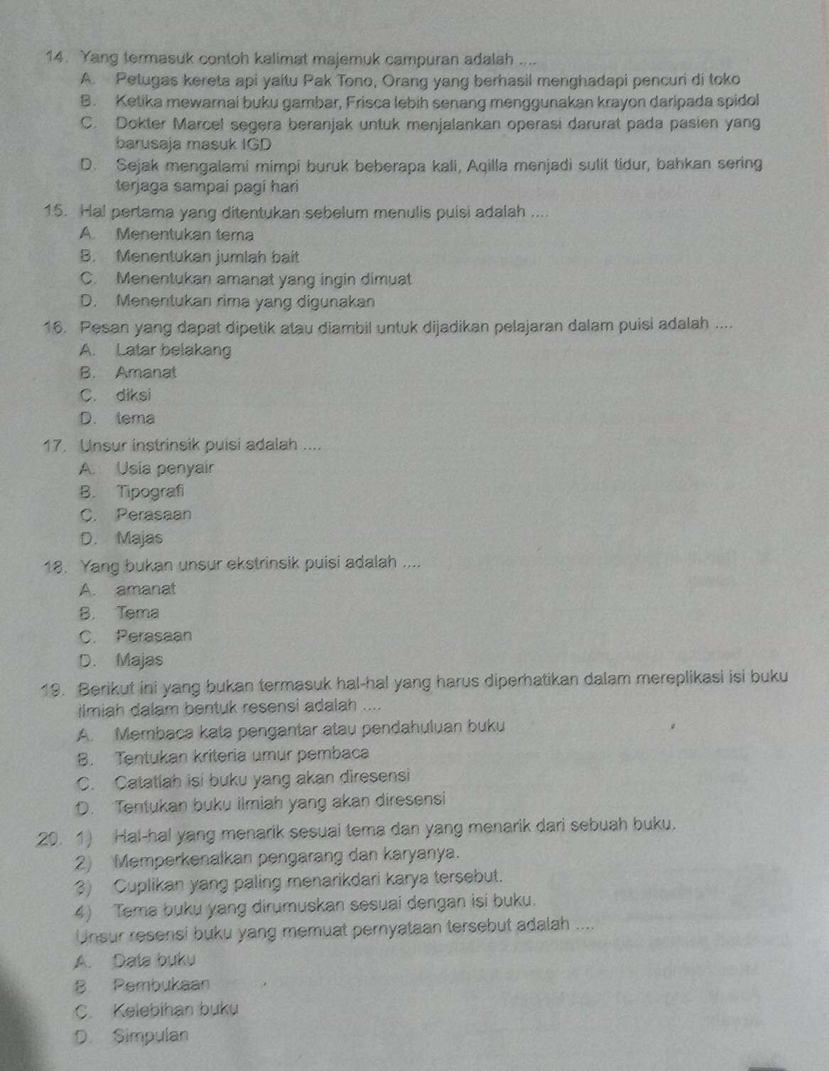 Yang termasuk contoh kalimat majemuk campuran adalah ....
A. Petugas kereta api yaitu Pak Tono, Orang yang berhasil menghadapi pencuri di toko
B. Ketika mewarnai buku gambar, Frisca lebih senang menggunakan krayon daripada spidol
C. Dokter Marcel segera beranjak untuk menjalankan operasi darurat pada pasien yang
barusaja masuk IGD
D. Sejak mengalami mimpi buruk beberapa kali, Aqilla menjadi sulit tidur, bahkan sering
terjaga sampai pagi hari
15. Hal pertama yang ditentukan sebelum menulis puisi adalah ....
A. Menentukan tema
B. Menentukan jumlah bait
C. Menentukan amanat yang ingin dimuat
D. Menentukan rima yang digunakan
16. Pesan yang dapat dipetik atau diambil untuk dijadikan pelajaran dalam puisi adalah ....
A. Latar belakang
B. Amanat
C. diksi
D. tema
17. Unsur instrinsik puisi adalah ....
A. Usia penyair
B. Tipografi
C. Perasaan
D. Majas
18. Yang bukan unsur ekstrinsik puisi adalah ....
A. amanat
B. Tema
C. Perasaan
D. Majas
19. Berikut ini yang bukan termasuk hal-hal yang harus diperhatikan dalam mereplikasi isi buku
ilmiah dalam bentuk resensi adalah ....
A. Membaca kata pengantar atau pendahuluan buku
B. Tentukan kriteria umur pembaca
C. Catatlah isi buku yang akan diresensi
D. Tentukan buku ilmiah yang akan diresensi
20. 1) Hal-hal yang menarik sesuai tema dan yang menarik dari sebuah buku.
2) Memperkenalkan pengarang dan karyanya.
3) Cuplikan yang paling menarikdari karya tersebut.
4) Tema buku yang dirumuskan sesuai dengan isi buku.
Unsur resensi buku yang memuat pernyataan tersebut adalah ....
A. Data buku
B. Pembukaan
C. Kelebihan buku
D. Simpulan