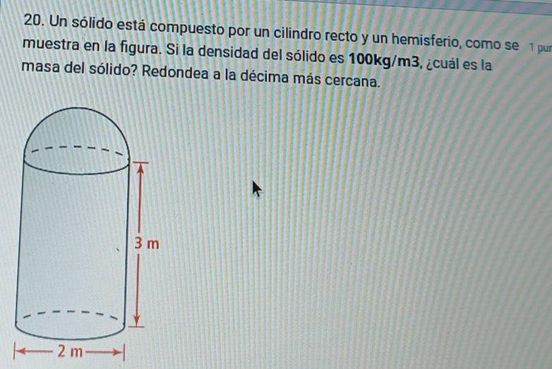 Un sólido está compuesto por un cilindro recto y un hemisferio, como se 1 pur 
muestra en la figura. Si la densidad del sólido es 100kg/m3, ¿cuál es la 
masa del sólido? Redondea a la décima más cercana.