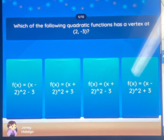 5/10
Which of the following quadratic functions has a vertex at
(2,-3) ?
?
f(x)=(x- f(x)=(x+ f(x)=(x+ f(x)=(x-
2)^wedge 2-3 2) ^wedge 2+3 2) ^wedge 2-3 2) ^wedge 2+3
Janey
Hidalgo