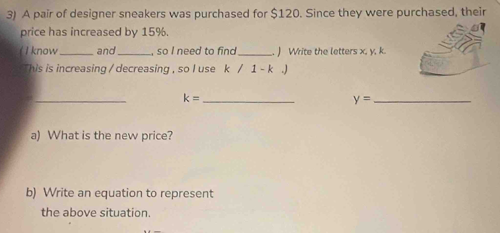 A pair of designer sneakers was purchased for $120. Since they were purchased, their 
price has increased by 15%. 
( I know_ and_ , so I need to find _. ) Write the letters x, y, k. 
This is increasing / decreasing , so I use k/1-k.)
_ 
_ k=
_ y=
a) What is the new price? 
b) Write an equation to represent 
the above situation.