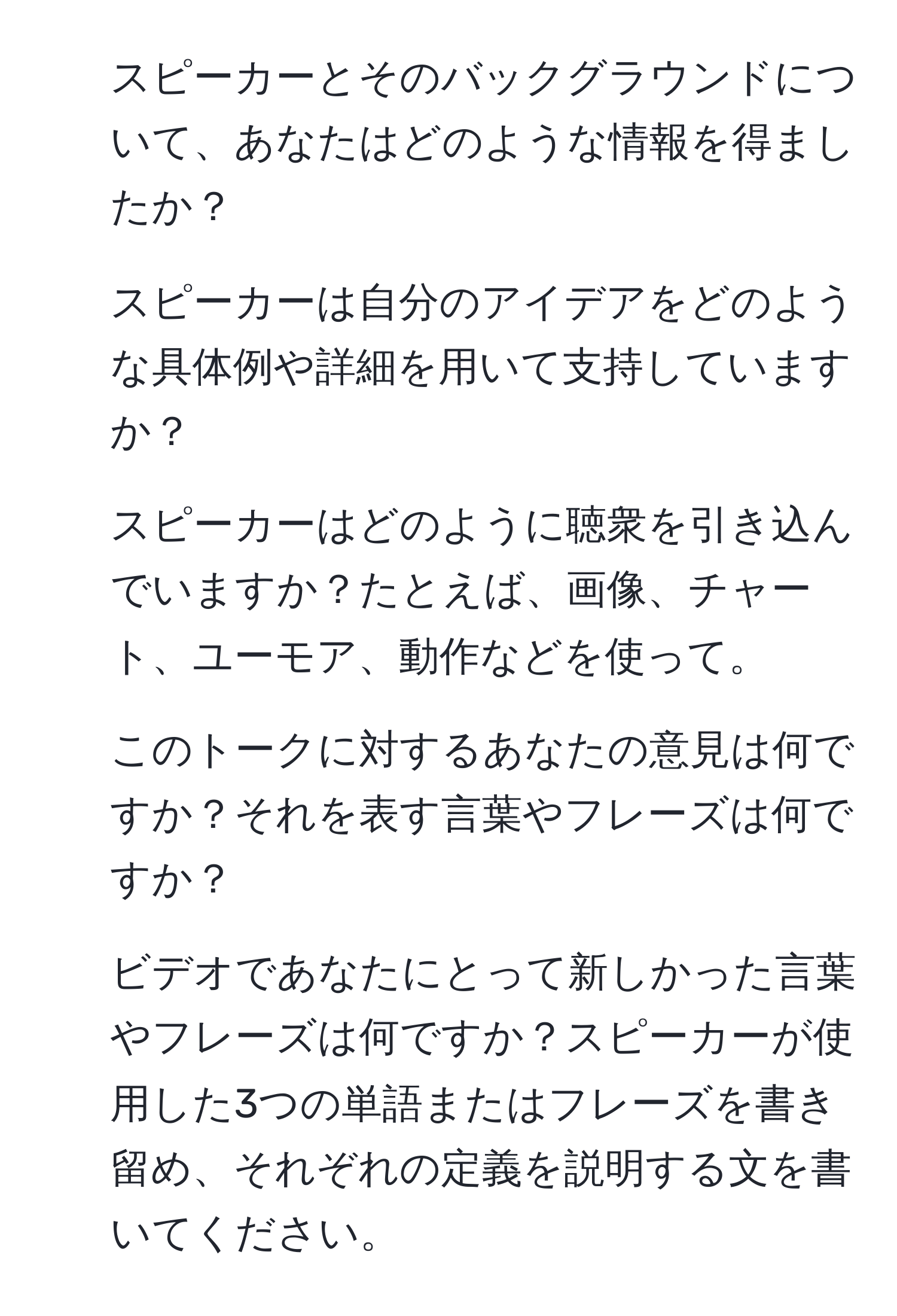 スピーカーとそのバックグラウンドについて、あなたはどのような情報を得ましたか？  
2. スピーカーは自分のアイデアをどのような具体例や詳細を用いて支持していますか？  
3. スピーカーはどのように聴衆を引き込んでいますか？たとえば、画像、チャート、ユーモア、動作などを使って。  
4. このトークに対するあなたの意見は何ですか？それを表す言葉やフレーズは何ですか？  
5. ビデオであなたにとって新しかった言葉やフレーズは何ですか？スピーカーが使用した3つの単語またはフレーズを書き留め、それぞれの定義を説明する文を書いてください。