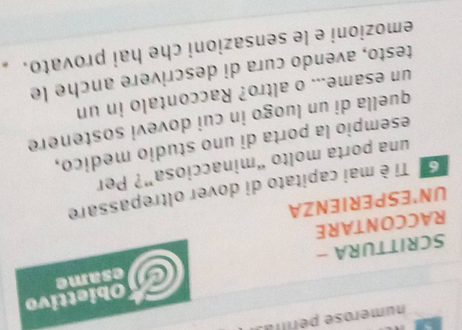 numerose períltas 
Obiettivo 
C esame 
SCRITTURA - 
RACCONTARE 
UN'ESPERIENZA 
G ª Ti è mai capitato di dover oltrepassare 
una porta molto “minacciosa”? Per 
esempio la porta di uno studio medico, 
quella di un luogo in cui dovevi sostenere 
un esame... o altro? Raccontalo in un 
testo, avendo cura di descrivere anche le 
emozioni e le sensazioni che hai provato.