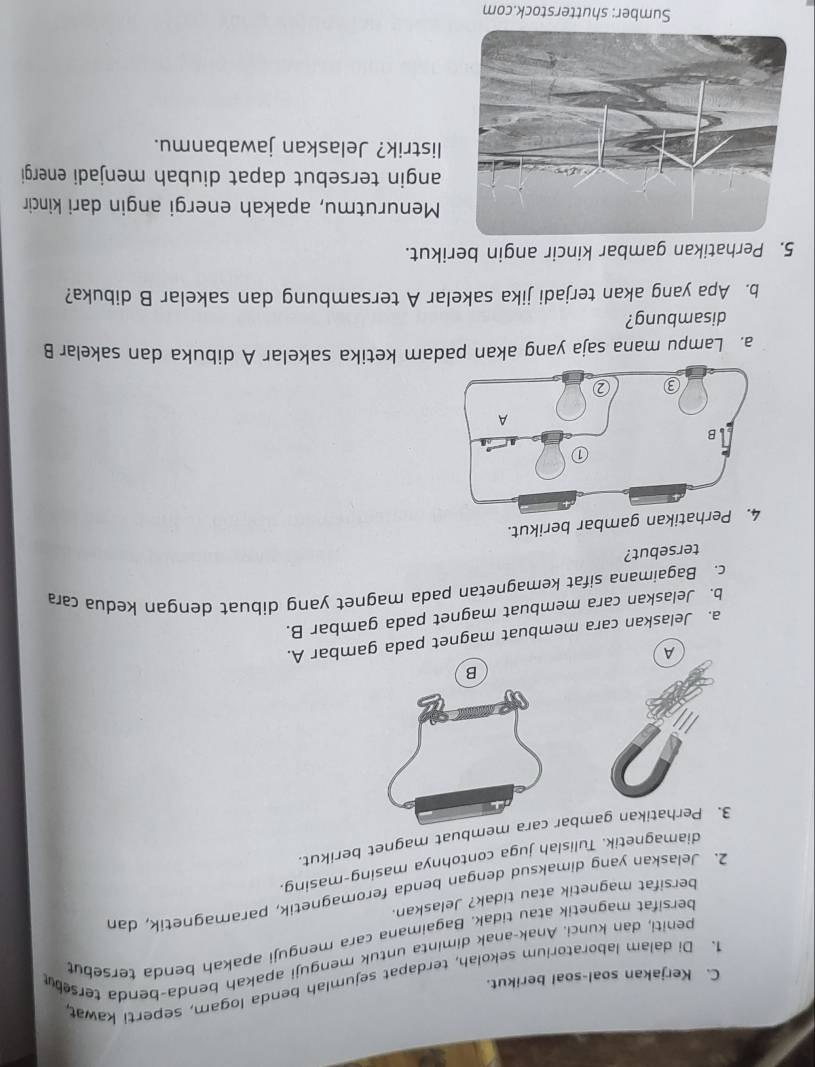 Kerjakan soal-soal berikut. 
1. Di dalam laboratorium sekolah, terdapat sejumlah benda logam, seperti kawat, 
peniti, dan kunci, Anak-anak diminta untuk menguji apakah benda-benda tersebu 
bersifat magnetik atau tidak. Bagaimana cara menguji apakah benda tersebut 
bersifat magnetik atau tidak? Jelaskan. 
2. Jelaskan yang dimaksud dengan benda feromagnetik, paramagnetik, dan 
diamagnetik. Tulislah juga contohnya masing-masing. 
3. Perhatikan gambembuat magnet berikut. 
B 
a. Jelaskan cara membuat magnet pada gambar A. 
b. Jelaskan cara membuat magnet pada gambar B. 
c. Bagaimana sifat kemagnetan pada magnet yang dibuat dengan kedua cara 
tersebut? 
an gambar berikut. 
a. Lampu mana saja yang akan padam ketika sakelar A dibuka dan sakelar B 
disambung? 
b. Apa yang akan terjadi jika sakelar A tersambung dan sakelar B dibuka? 
5. Perhatikan gambar kincir angin berikut. 
Menurutmu, apakah energi angin dari kincir 
angin tersebut dapat diubah menjadi energi 
listrik? Jelaskan jawabanmu. 
Sumber: shutterstock.com