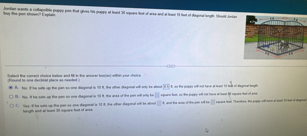 Jordan wants a collapsible puppy pen that gives his puppy at least 30 square feet of area and at least 10 feet of diagonal length. Should Jordan
buy the pen shown? Explain.
Select the correct choice below and fill in the answer box(es) within your choice.
(Round to one decimal place as needed.)
A. No. If he sets up the pen so one diagonal is 10 ft, the other diagonal will only be about |8.5| ft, so the puppy will not have at least 10 feet of diagonal length
B. No. If he sets up the pen so one diagonal is 10 ft, the area of the pen will only be □ square feet, so the puppy will not have at least 30 square feet of area
C. Yes. If he sets up the pen so one diagonal is 10 ft, the other diagonal will be about □ ft, and the area of the pen will be □ square feet. Therefore, the puppy will have at least 10 feet of diagonal
length and at least 30 square feet of area.