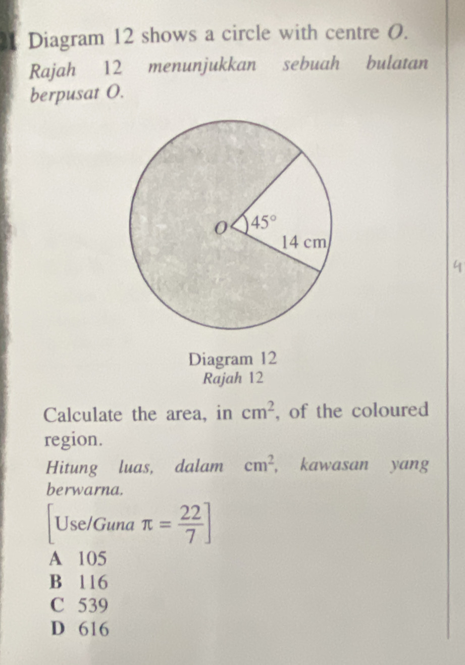 Diagram 12 shows a circle with centre 0.
Rajah 12 menunjukkan sebuah bulatan
berpusat O.
Diagram 12
Rajah 12
Calculate the area, in cm^2 , of the coloured
region.
Hitung luas, dalam cm^2 , kawasan yang
berwarna.
Use/Guna π = 22/7 ]
A 105
B 116
C 539
D 616