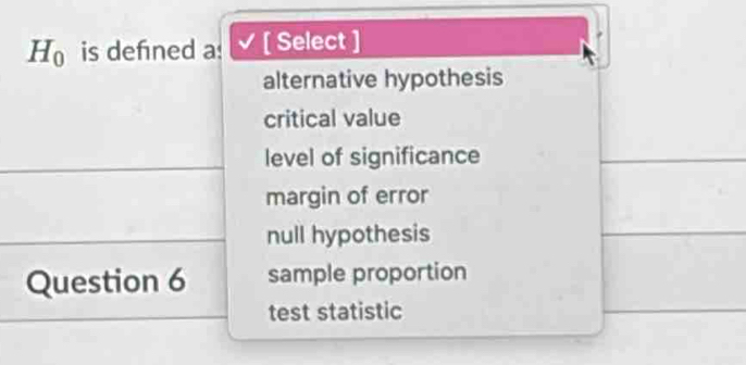 H_0 is defned a: [ Select ]
alternative hypothesis
critical value
level of significance
margin of error
null hypothesis
Question 6 sample proportion
test statistic