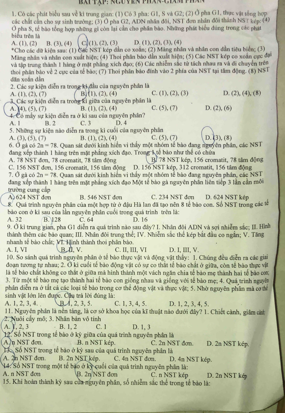 bài tập: nguyền phán Ciâm phán
1. Có các phát biểu sau về kì trung gian: (1) Có 3 pha: G1, S và G2; (2) Ở pha G1, thực vật tổng hợp
các chất cần cho sự sinh trưởng; (3) Ở pha G2, ADN nhân đôi, NST đơn nhân đôi thành NST kép: (4)
Ở pha S, tế bào tổng hợp những gì còn lại cần cho phân bào. Những phát biểu đúng trong các phát
biểu trên là
A. (1), (2) B. (3), (4) C) (1), (2), (3) D. (1), (2), (3), (4)
*Cho các dữ kiện sau: (1) Các NST kép dần co xoắn; (2) Màng nhân và nhân con dần tiêu biến; (3)
Màng nhân và nhân con xuất hiện; (4) Thoi phân bào dần xuất hiện; (5) Các NST kép co xoắn cực đại
và tập trung thành 1 hàng ở mặt phẳng xích đạo; (6) Các nhiễm sắc tử tách nhau ra và di chuyển trên
thoi phân bào về 2 cực của tế bào; (7) Thoi phân bào đính vào 2 phía của NST tại tâm động. (8) NST
dān xoắn dần
2. Các sự kiện diễn ra trong kì đầu của nguyên phân là
A. (1), (2), (7) B) (1), (2), (4) C. (1), (2), (3) D. (2), (4), (8)
3. Các sự kiện diễn ra trong kỉ giữa của nguyên phân là
A. (4), (5), (7) B. (1), (2), (4) C. (5), (7) D. (2), (6)
4. Có mấy sự kiện diễn ra ở kì sau của nguyên phân?
A. 1 B. 2 C. 3 D. 4
5. Những sự kiện nào diễn ra trong kì cuối của nguyên phân
A. (3), (5), (7) B. (1), (2), (4) C. (5), (7) D. (3), (8)
6. Ở gà có 2n=78 3. Quan sát dưới kính hiển vi thấy một nhóm tế bào đạng nguyên phân, các NST
dang xếp thành 1 hàng trên mặt phẳng xích đạo. Trong 1 tế bào như thế có chứa
A. 78 NST đơn, 78 cromatit, 78 tâm động B 78 NST kép, 156 cromatit, 78 tâm động
C. 156 NST đơn, 156 cromatit, 156 tâm động  D. 156 NST kép, 312 cromatit, 156 tâm động
7. Ở gà có 2n=78. Quan sát dưới kính hiển vi thấy một nhóm tế bào đang nguyên phân, các NST
dang xếp thành 1 hàng trên mặt phẳng xích đạo Một tế bào gà nguyên phân liên tiếp 3 lần cần môi
trường cung cấp
A 624 NST đơn B. 546 NST đơn C. 234 NST đơn D. 624 NST kép
8. Quá trình nguyên phân của một hợp tử ở đậu Hà lan đã tạo nên 8 tế bào con. Số NST trong các tễ
bào con ở kì sau của lần nguyên phân cuối trong quá trình trên là:
A. 32 B. 128 C. 64 D. 16
9. Ở kì trung gian, pha G1 diễn ra quá trình nào sau đây? I. Nhân đôi ADN và sợi nhiễm sắc; II. Hình
thành thêm các bào quan; III. Nhân đôi trung thể; IV. Nhiễm sắc thể kép bắt đầu co ngắn; V. Tăng
nhanh tế bào chất; VI. Hình thành thoi phân bào.
A. I, VI B. II, V. C. II, III, VI D. I, III, V.
10. So sánh quá trình nguyên phân ở tế bào thực vật và động vật thấy: 1. Chúng đều diễn ra các giai
đoạn tương tự nhau; 2. Ở kì cuối tế bào động vật có sự co thắt tế bào chất ở giữa, còn tế bào thực vật
là tế bào chất không co thắt ở giữa mà hình thành một vách ngăn chia tế bào mẹ thành hai tế bào con;
3. Từ một tế bào mẹ tạo thành hai tế bào con giống nhau và giống với tế bào mẹ; 4. Quá trình nguyên
phân diễn ra ở tất cả các loại tế bào trong cơ thể động vật và thực vật; 5. Nhờ nguyên phân mà cơ thể
sinh vật lớn lên được. Câu trả lời đúng là:
A. 1, 2, 3, 4. B. 1, 2, 3,5. C. 1, 3, 4, 5. D. 1, 2, 3, 4, 5.
11. Nguyên phân là nền tảng, là cơ sở khoa học của kĩ thuật nào dưới đây? 1. Chiết cành, giâm cảnh
2. Nuôi cấy mô; 3. Nhân bản vô tính
A. 1, 2, 3 B. 1, 2 C. 1 D. 1, 3
12. Số NST trong tế bào ở kỳ giữa của quá trình nguyên phân là
A. n NST đơn. B. n NST kép. C. 2n NST đơn. D. 2n NST kép.
13. Số NST trong tế bào ở kỳ sau của quá trình nguyên phân là
A. 2n NST đơn. B. 2n NST kép. C. 4n NST đơn. D. 4n NST kép.
14. Số NST trong một tế bào ở kỷ cuối của quá trình nguyên phân là:
A. n NST đơn B. 2n NST đơn C. n NST kép D. 2n NST kép
15. Khi hoàn thành kỳ sau của nguyên phân, số nhiễm sắc thể trong tế bào là: