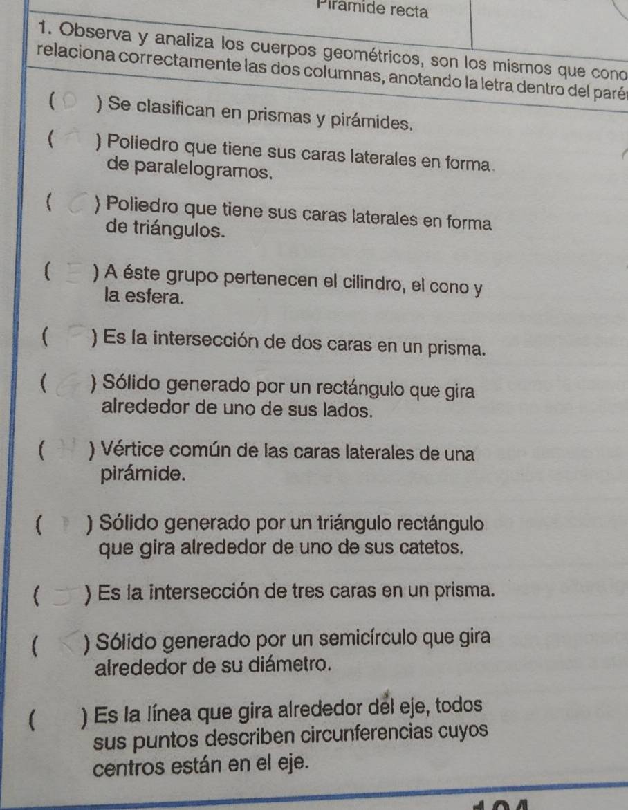 Pirâmide recta
1. Observa y analiza los cuerpos geométricos, son los mismos que cono
relaciona correctamente las dos columnas, anotando la letra dentro del parén
( ) Se clasifican en prismas y pirámides.
( ) Poliedro que tiene sus caras laterales en forma.
de paralelogramos.
) Poliedro que tiene sus caras laterales en forma
de triángulos.
[ ) A éste grupo pertenecen el cilindro, el cono y
la esfera.
( ) Es la intersección de dos caras en un prisma.
 ) Sólido generado por un rectángulo que gira
alrededor de uno de sus lados.
) Vértice común de las caras laterales de una
pirámide.
( ) Sólido generado por un triángulo rectángulo
que gira alrededor de uno de sus catetos.
 ) Es la intersección de tres caras en un prisma.
( ) Sólido generado por un semicírculo que gira
alrededor de su diámetro.
( ) Es la línea que gira alrededor del eje, todos
sus puntos describen circunferencias cuyos
centros están en el eje.