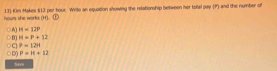 Kim Makes $12 per hour. Write an equation showing the relationship between her total pay (P) and the number of
hours she works (H). ①
A) H=12P
B) H=P+12
C) P=12H
D) P=H+12
Save
