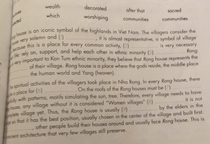 wealth decorated after that sacred 
ause 
which worshiping communities communities 
ected 
g house is an iconic symbol of the highlands in Viet Nam. The villagers consider the 
tuse very solemn and (1) 
, it is almost representative, a symbol of village 
because this is a place for every common activity, (2) _is very necessary . 
life: rely on, support, and help each other in ethnic minority (3) _. Rong 
_ 
a very important to Kon Tum ethnic minority, they believe that Rong house represents the 
of their village. Rong house is a place where the gods reside, the middle place 
_ 
the human world and Yang (heaven). 
e spiritual activities of the villagers took place in Nha Rong. In every Rong house, there 
Lue a place for (6)_ 
On the roofs of the Rong houses must be (7) 
gully with patterns, motifs simulating the sun, tree. Therefore, every village needs to have 
ny touse, any village without it is considered “Women villages” (8) _by the elders in the it is not 
emplete village yet. Thus, the Rong house is usually (9) 
eso that it has the best position, usually chosen in the center of the village and built first. 
_ 
, other people build their houses around and usually face Rong house. This is 
ancient architecture that very few villages still preserve.