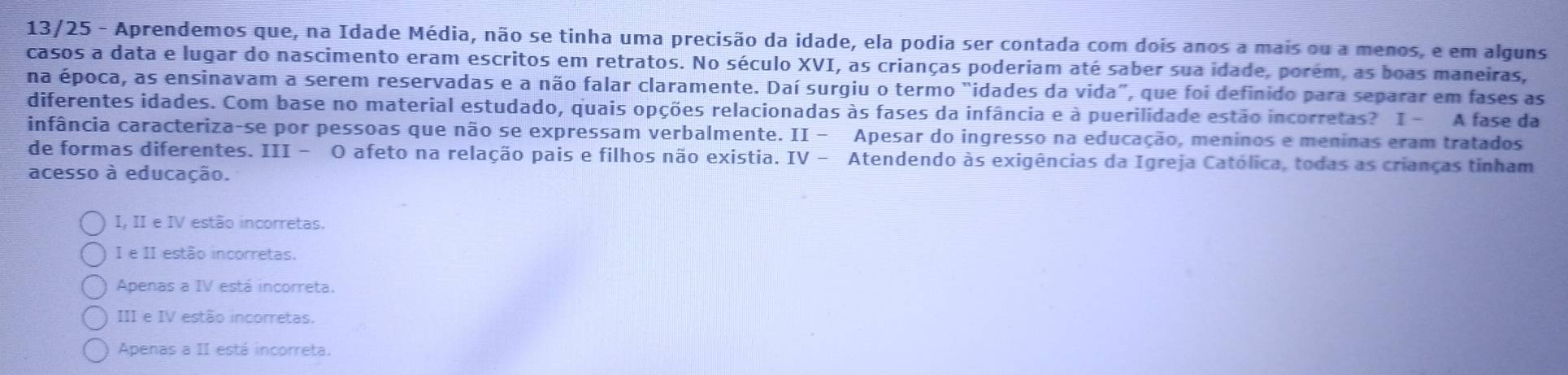 13/25 - Aprendemos que, na Idade Média, não se tinha uma precisão da idade, ela podia ser contada com dois anos a mais ou a menos, e em alguns
casos a data e lugar do nascimento eram escritos em retratos. No século XVI, as crianças poderiam até saber sua idade, porém, as boas maneiras,
na época, as ensinavam a serem reservadas e a não falar claramente. Daí surgiu o termo "idades da vida", que foi definido para separar em fases as
diferentes idades. Com base no material estudado, quais opções relacionadas às fases da infância e à puerilidade estão incorretas? I - A fase da
infância caracteriza-se por pessoas que não se expressam verbalmente. II − Apesar do ingresso na educação, meninos e meninas eram tratados
de formas diferentes. III - O afeto na relação pais e filhos não existia. IV - Atendendo às exigências da Igreja Católica, todas as crianças tinham
acesso à educação.
I, II e IV estão incorretas.
I e II estão incorretas.
Apenas a IV está incorreta.
III e IV estão incorretas.
Apenas a II está incorreta.