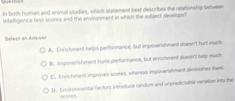 Question
In both human and animal studies, which statement best describes the relationship between
intelligence test scores and the environment in which the subject develops?
Select an Answer
A. Enrichment helps performance, but impoverishment doesn't hurt much.
B. Impoverishment hurts performance, but enrichment doesn't help much.
C. Enrichment improves scores, whereas impoverishment diminishes them.
D. Environmental factors introduce random and unpredictable variation into the
scores.