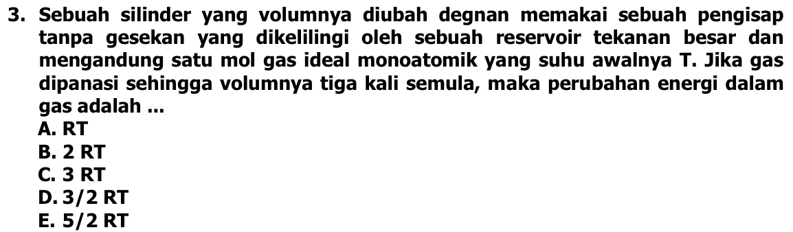 Sebuah silinder yang volumnya diubah degnan memakai sebuah pengisap
tanpa gesekan yang dikelilingi oleh sebuah reservoir tekanan besar dan
mengandung satu mol gas ideal monoatomik yang suhu awalnya T. Jika gas
dipanasi sehingga volumnya tiga kali semula, maka perubahan energi dalam
gas adalah ...
A. RT
B. 2 RT
C. 3 RT
D. 3/2 RT
E. 5/2 RT