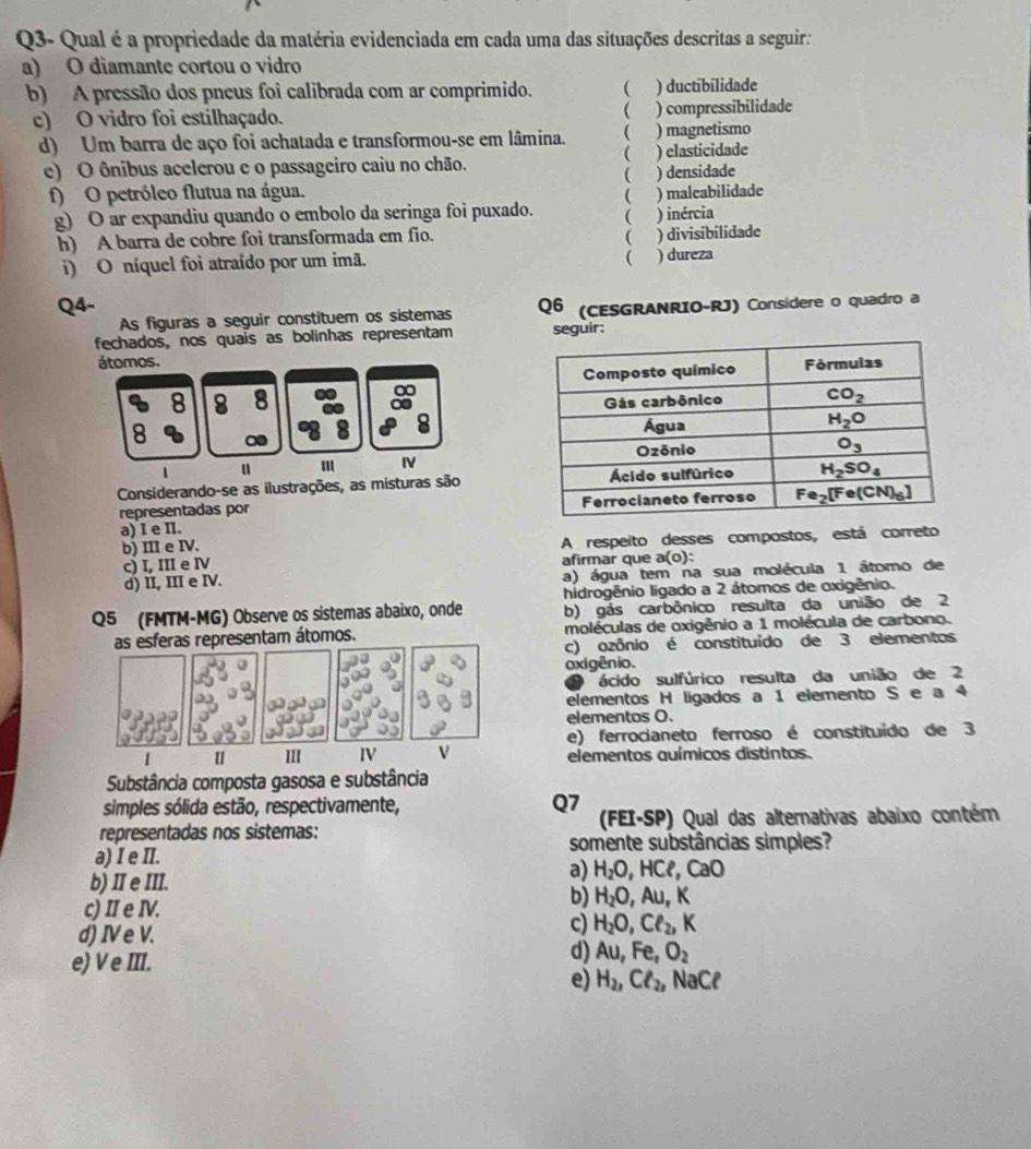 Q3- Qual é a propriedade da matéria evidenciada em cada uma das situações descritas a seguira
a) O diamante cortou o vidro
b) A pressão dos pneus foi calibrada com ar comprimido.  ) ductibilidade
c) O vidro foi estilhaçado. ( ) compressibilidade
d) Um barra de aço foi achatada e transformou-se em lâmina. ( ) magnetismo

e) O ônibus acelerou e o passageiro caiu no chão. ) clasticidade
(
f) O petróleo flutua na água.  ) densidade
g) O ar expandiu quando o embolo da seringa foi puxado. ) inércia ) maleabilidade
h) A barra de cobre foi transformada em fio. ( ) divisibilidade
(
i) O níquel foi atraído por um imã. ) dureza
Q4- Q6 (CESGRANRIO-RJ) Considere o quadro a
As figuras a seguir constituem os sistemas
fechados, nos quais as bolinhas representam seguir:
átomos. 
n 8 8
8 ∞
I
Considerando-se as ilustrações, as misturas são
representadas por
a) I e I.
b) III e IV. A respeito desses compostos, está correto
c) I, III e Ⅳ afirmar que a(o):
d) II, III e IV. a) água tem na sua molécula 1 átomo de
hidrogênio ligado a 2 átomos de oxigênio.
Q5 (FMTM-MG) Observe os sistemas abaixo, onde b) gás carbônico resulta da união de 2
as esferas representam átomos. moléculas de oxigênio a 1 molécula de carbono.
c) ozônio é constituído de 3 elementos
oxigênio.
ácido sulfúrico resulta da união de 2
elementos H ligados a 1 elemento S e a 4
elementos O.
e) ferrocianeto ferroso é constituído de 3
| [ III IV V elementos auímicos distintos.
Substância composta gasosa e substância
simples sólida estão, respectivamente, Q7
representadas nos sistemas:  (FEI-SP) Qual das alternativas abaixo contém
somente substâncias simples?
a) I e II.
b) II e III.
a) H_2O ,HCP,CaO
c) II e IV.
b) H_2O,Au,K
d) IV e V.
c) H_2O,Cl_2,K
e) V e III.
d) Au,Fe,O_2
e) H_2,Cl_2, N _3C