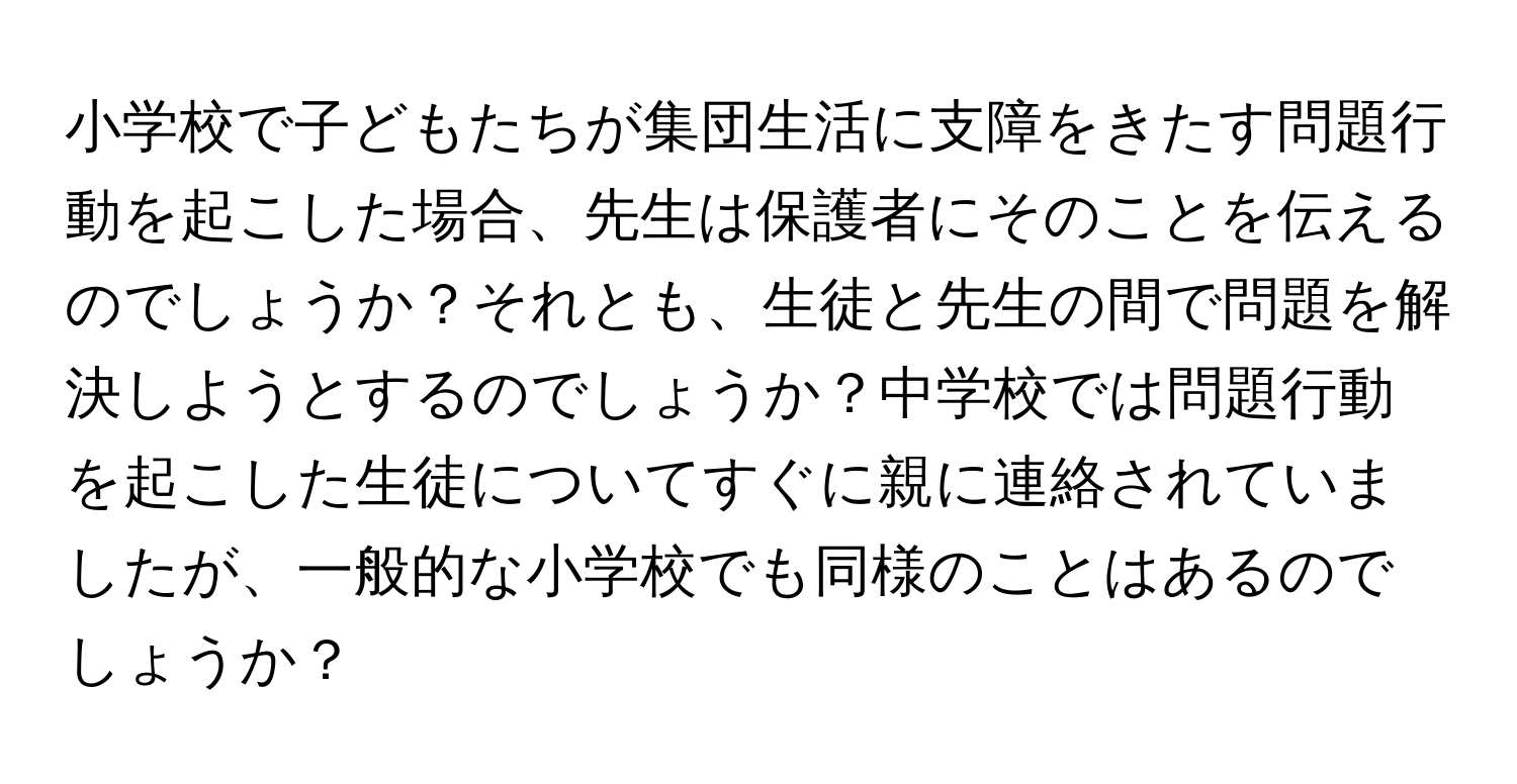 小学校で子どもたちが集団生活に支障をきたす問題行動を起こした場合、先生は保護者にそのことを伝えるのでしょうか？それとも、生徒と先生の間で問題を解決しようとするのでしょうか？中学校では問題行動を起こした生徒についてすぐに親に連絡されていましたが、一般的な小学校でも同様のことはあるのでしょうか？