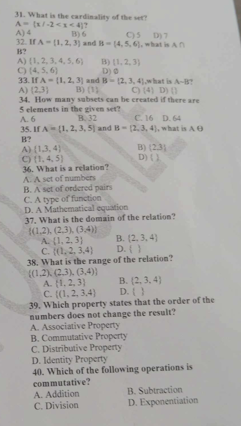 What is the cardinality of the set?
A= x/-2 ?
A) 4 B) 6 C) 5 D) 7
32. If A= 1,2,3 and B= 4,5,6 , what is A ∩
B?
A)  1,2,3,4,5,6 B)  1,2,3
C)  4,5,6 D)Ø
33. If A= 1,2,3 and B= 2,3,4 ,what is Asim B ,
A)  2,3 B)    C)  4 D)  
34. How many subsets can be created if there are
5 elements in the given set?
A. 6 B. 32 C. 16 D. 64
35. If A= 1,2,3,5 and B= 2,3,4 , what is A∈
B?
B)
A)  1,3,4  2.3
D)
C)  1,4,5  
36. What is a relation?
A. A set of numbers
B. A set of ordered pairs
C. A type of function
D. A Mathematical equation
37. What is the domain of the relation?
 (1,2),(2,3),(3,4)
A.  1,2,3 B.  2,3,4
C.  (1,2,3,4 D.  
38. What is the range of the relation?
 (1,2),(2,3),(3,4)
A.  1,2,3 B.  2,3,4
C.  (1,2,3,4 D.  
39. Which property states that the order of the
numbers does not change the result?
A. Associative Property
B. Commutative Property
C. Distributive Property
D. Identity Property
40. Which of the following operations is
commutative?
A. Addition B. Subtraction
C. Division D. Exponentiation