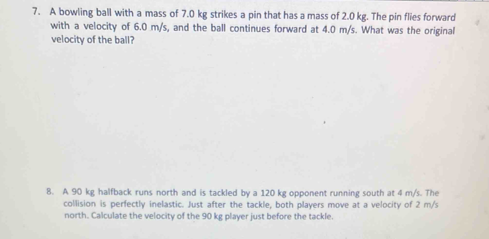 A bowling ball with a mass of 7.0 kg strikes a pin that has a mass of 2.0 kg. The pin flies forward 
with a velocity of 6.0 m/s, and the ball continues forward at 4.0 m/s. What was the original 
velocity of the ball? 
8. A 90 kg halfback runs north and is tackled by a 120 kg opponent running south at 4 m/s. The 
collision is perfectly inelastic. Just after the tackle, both players move at a velocity of 2 m/s
north. Calculate the velocity of the 90 kg player just before the tackle.