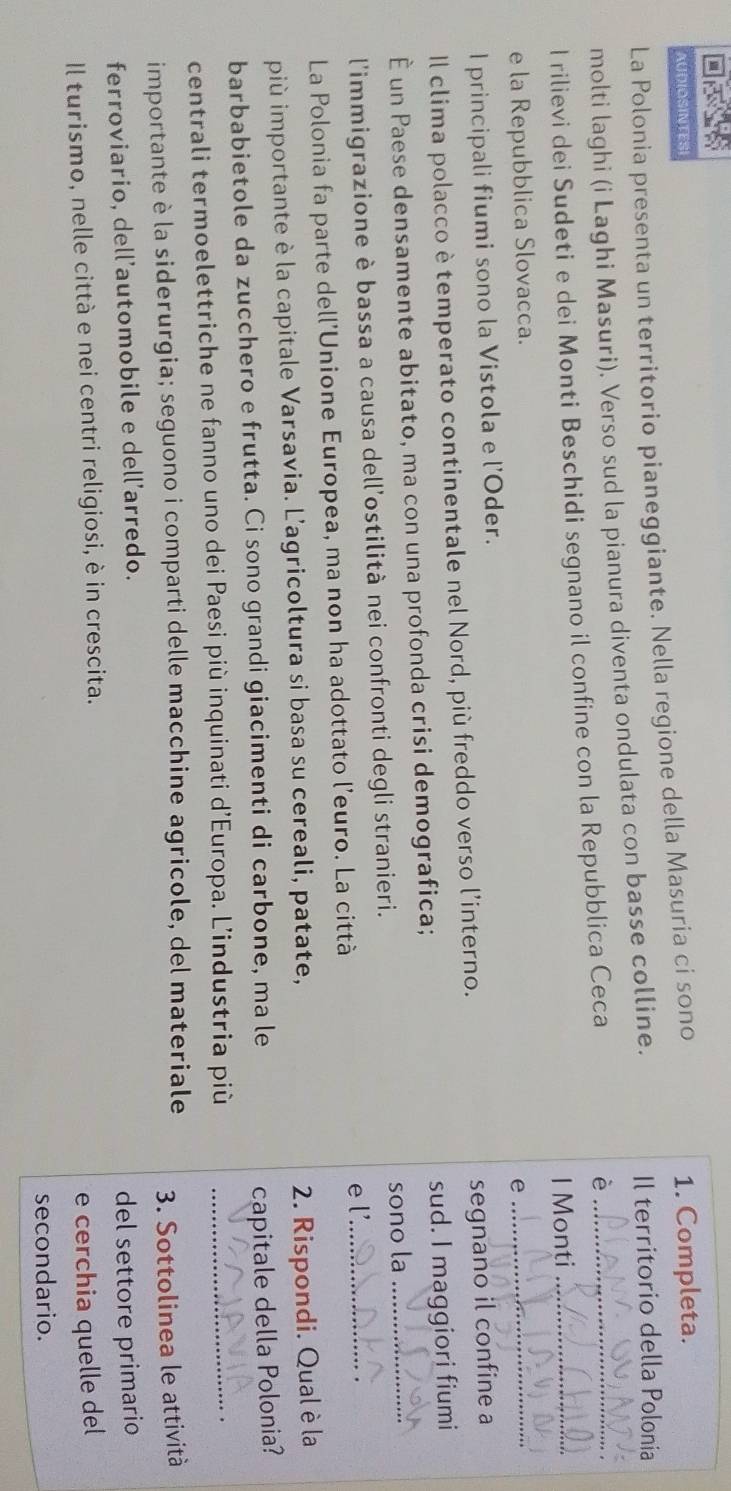 AUDIOSINTES 
La Polonia presenta un territorio pianeggiante. Nella regione della Masuria ci sono 1. Completa. 
molti laghi (i Laghi Masuri). Verso sud la pianura diventa ondulata con basse colline. 
Il territorio della Polonia 
I rilievi dei Sudeti e dei Monti Beschidi segnano il confine con la Repubblica Ceca è__ 
I Monti 
e la Repubblica Slovacca. 
I principali fiumi sono la Vistola e l'Oder. e 
_ 
Il clima polacco è temperato continentale nel Nord, più freddo verso l’interno. 
segnano il confine a 
È un Paese densamente abitato, ma con una profonda crisi demografica; sud. I maggiori fiumi 
l'immigrazione è bassa a causa dell'ostilità nei confronti degli stranieri. sono la 
La Polonia fa parte dell'Unione Europea, ma non ha adottato l’euro. La città e l'._ 
più importante è la capitale Varsavia. L'agricoltura si basa su cereali, patate, 
2. Rispondi. Qual è la 
barbabietole da zucchero e frutta. Ci sono grandi giacimenti di carbone, ma le 
capitale della Polonia? 
centrali termoelettriche ne fanno uno dei Paesi più inquinati d'Europa. L’industria più_ 
importante è la siderurgia; seguono i comparti delle macchine agricole, del materiale 
ferroviario, dell’automobile e dell’arredo. 3. Sottolinea le attività 
del settore primario 
Il turismo, nelle città e nei centri religiosi, è in crescita. 
e cerchia quelle del 
secondario.
