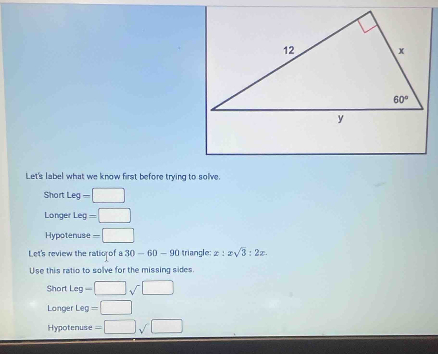 Let's label what we know first before trying to solve.
Short Leg=□
Longer Leg 1 =□
Hypotenuse =□
Let's review the ratio of a 30-60-90 triangle: x:xsqrt(3):2x.
Use this ratio to solve for the missing sides.
Short Leg=□ sqrt()□
Longer Leg=□
Hypotenuse =□ sqrt(□ )