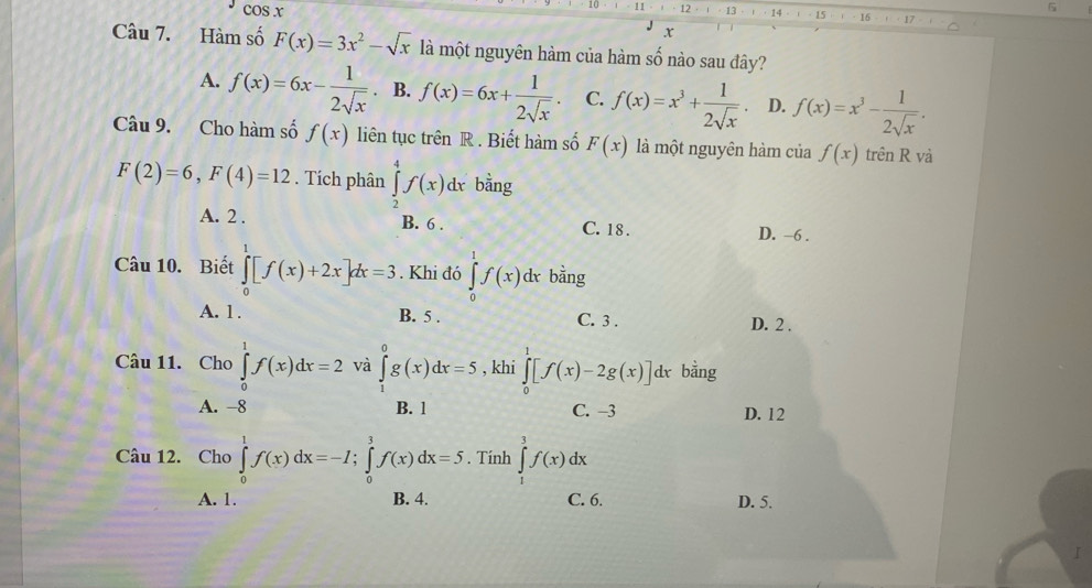 cos x
11 12 14 15 16
x
Câu 7. Hàm số F(x)=3x^2-sqrt(x) là một nguyên hàm của hàm số nào sau đây?
A. f(x)=6x- 1/2sqrt(x)  、 B. f(x)=6x+ 1/2sqrt(x) . C. f(x)=x^3+ 1/2sqrt(x)  D. f(x)=x^3- 1/2sqrt(x) . 
Câu 9. Cho hàm số f(x) liên tục trên R . Biết hàm số F(x) là một nguyên hàm của f(x) trên R và
F(2)=6, F(4)=12. Tích phân ∈tlimits _2^(4f(x)dx bằng
A. 2. B. 6. C. 18. D. −6.
Câu 10. Biết ∈tlimits _0^1[f(x)+2x]dx=3. Khi đó ∈tlimits _0^1f(x)dxbdot a)n σ
A. 1. B. 5. C. 3. D. 2.
Câu 11. Cho ∈tlimits _0^1f(x)dx=2 và ∈tlimits _1^0g(x)dx=5 , khi ∈tlimits _0^1[f(x)-2g(x)] dx bằng
A. -8 B. 1 C. -3 D. 12
Câu 12. Cho ∈tlimits _0^1f(x)dx=-I; ∈tlimits _0^3f(x)dx=5. Tính ∈tlimits _1^3f(x)dx
A. 1. B. 4. C. 6. D. 5.