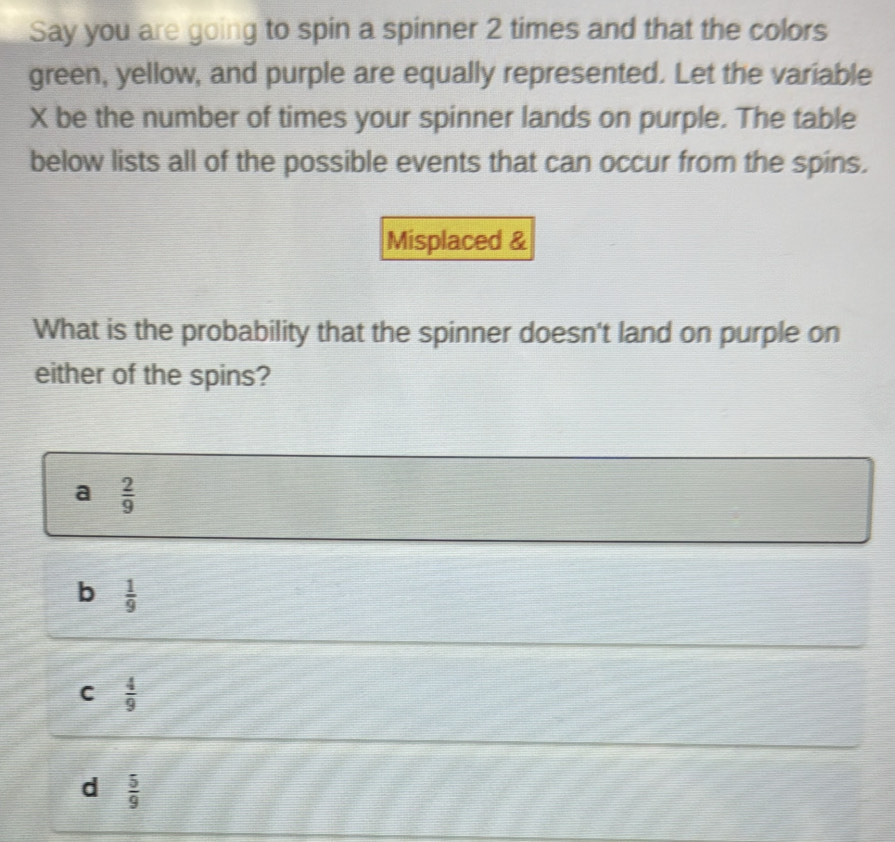 Say you are going to spin a spinner 2 times and that the colors
green, yellow, and purple are equally represented. Let the variable
X be the number of times your spinner lands on purple. The table
below lists all of the possible events that can occur from the spins.
Misplaced &
What is the probability that the spinner doesn't land on purple on
either of the spins?
a  2/9 
b  1/9 
C  4/9 
d  5/9 