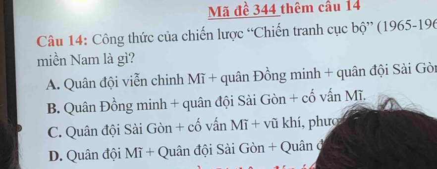 Mã đề 344 thêm câu 14
Câu 14: Công thức của chiến lược “Chiến tranh cục bộ” (1965- 196
miền Nam là gì?
A. Quân đội viễn chinh Mĩ + quân Đồng minh + quân đội Sài Gòi
B. Quân Đồng minh + quân đội Sài Gòn + cố vấn Mĩ.
C. Quân đội Sài Gòn + cố vấn Mĩ + vũ khí, phược
D. Quân đội Mĩ + Quân đội Sài Gòn + Quân đ