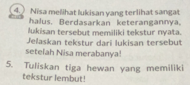 Nisa melihat lukisan yang terlihat sangat 
halus. Berdasarkan keterangannya, 
lukisan tersebut memiliki tekstur nyata. 
Jelaskan tekstur dari lukisan tersebut 
setelah Nisa merabanya! 
5. Tuliskan tiga hewan yang memiliki 
tekstur lembut!