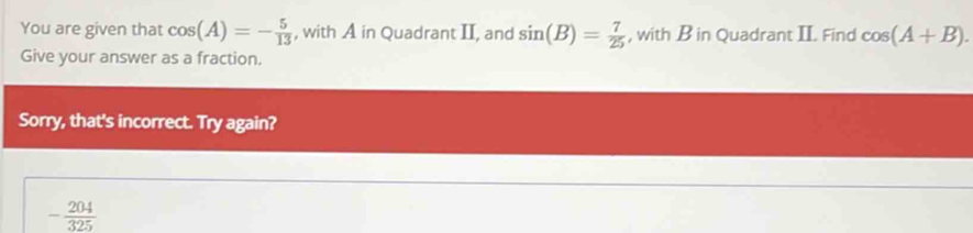 You are given that cos (A)=- 5/13  , with A in Quadrant II, and sin (B)= 7/25  , with B in Quadrant II. Find cos (A+B). 
Give your answer as a fraction. 
Sorry, that's incorrect. Try again?
- 204/325 